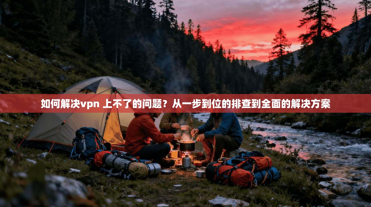 如何解决vpn 上不了的问题?从一步到位的排查到全面的解决方案