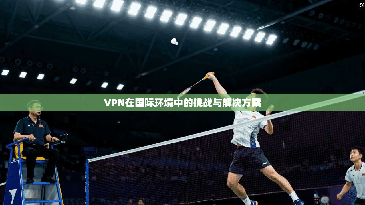 VPN在国际环境中的挑战与解决方案