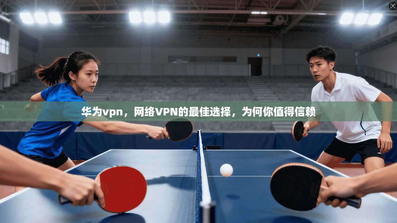 华为vpn，网络VPN的最佳选择，为何你值得信赖