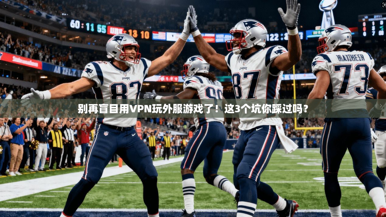 别再盲目用VPN玩外服游戏了！这3个坑你踩过吗？