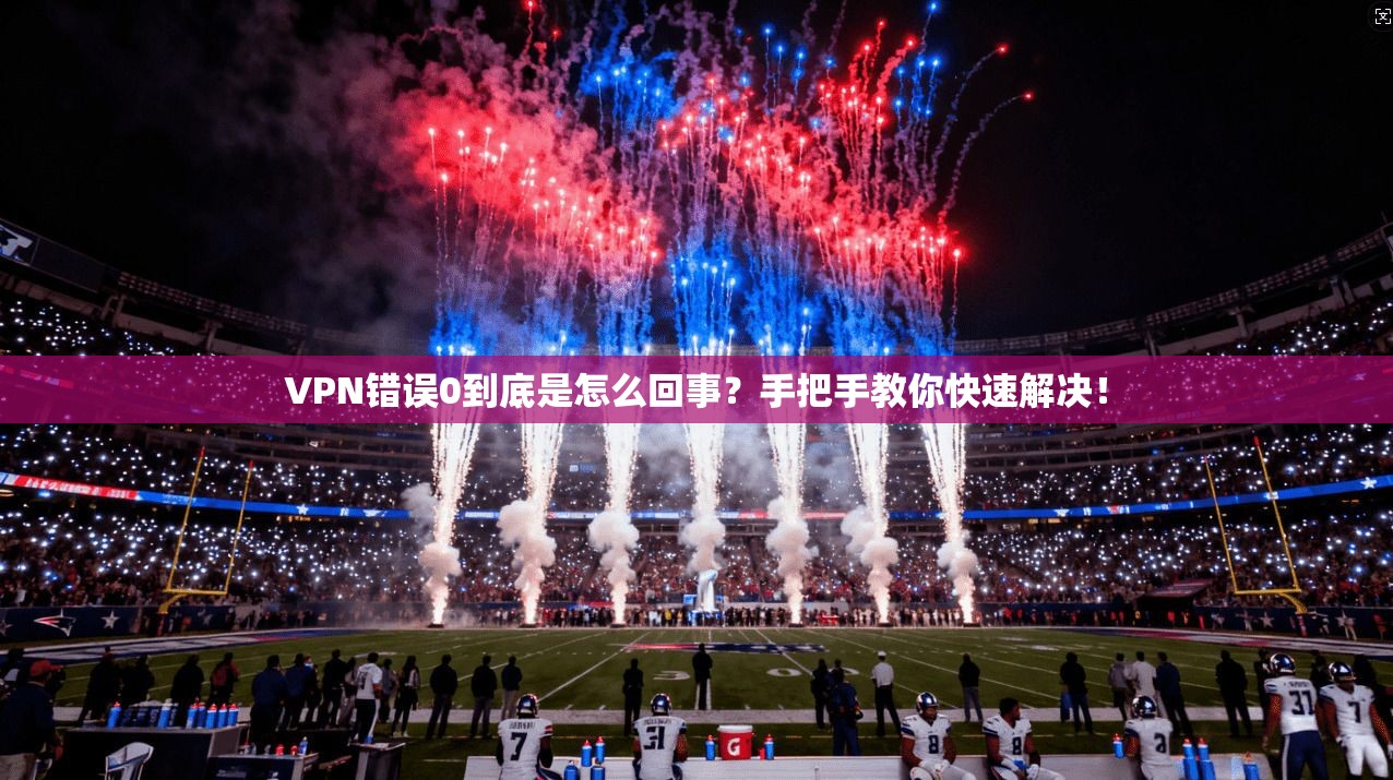 VPN错误0到底是怎么回事？手把手教你快速解决！
