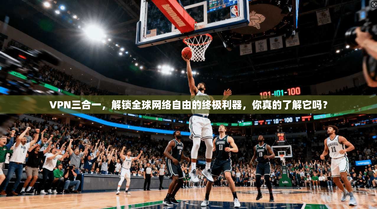 VPN三合一，解锁全球网络自由的终极利器，你真的了解它吗？