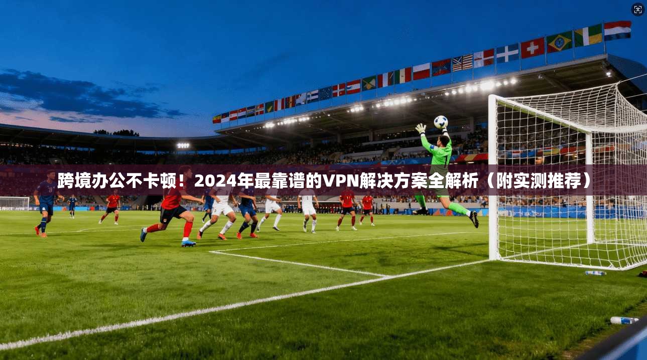 跨境办公不卡顿!2024年最靠谱的VPN解决方案全解析(附实测推荐)