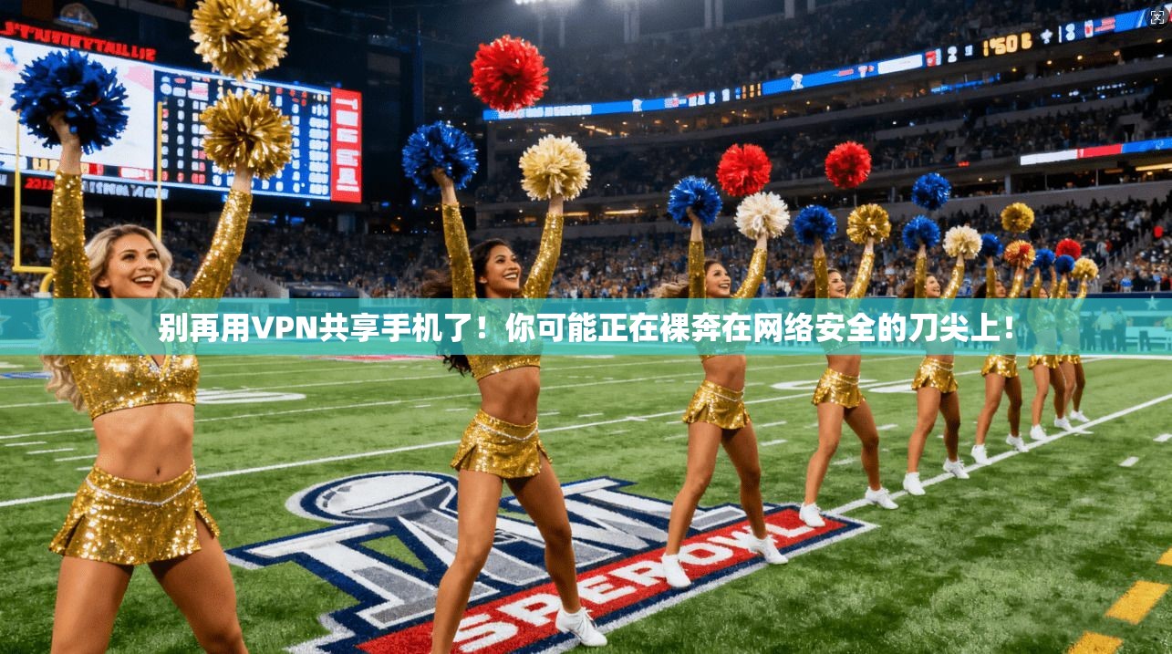 别再用VPN共享手机了!你可能正在裸奔在网络安全的刀尖上!