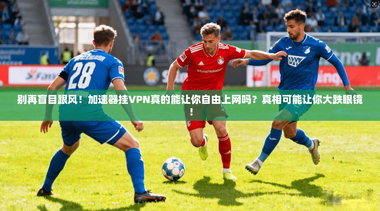 别再盲目跟风！加速器挂VPN真的能让你自由上网吗？真相可能让你大跌眼镜！