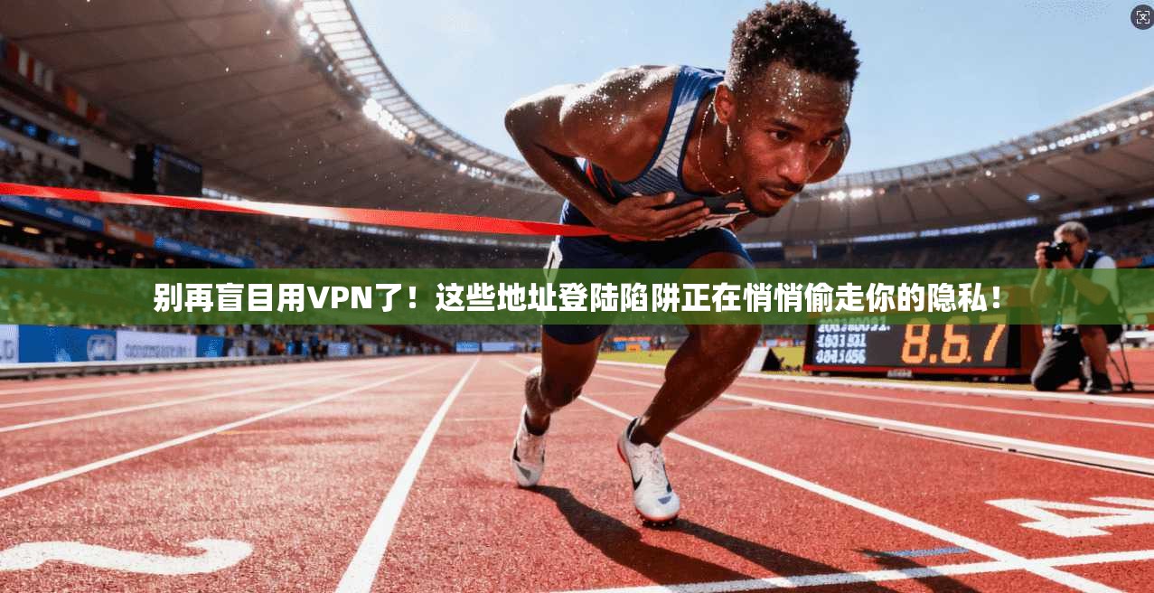 别再盲目用VPN了！这些地址登陆陷阱正在悄悄偷走你的隐私！