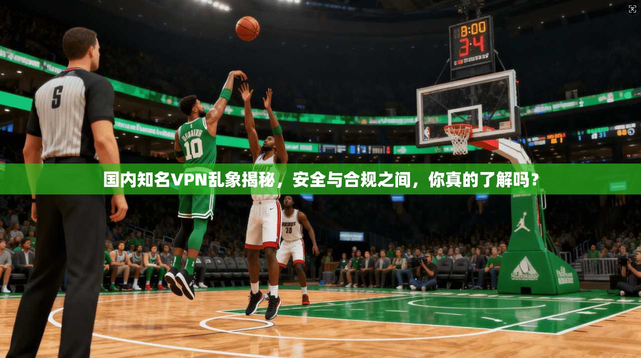 国内知名VPN乱象揭秘,安全与合规之间,你真的了解吗?