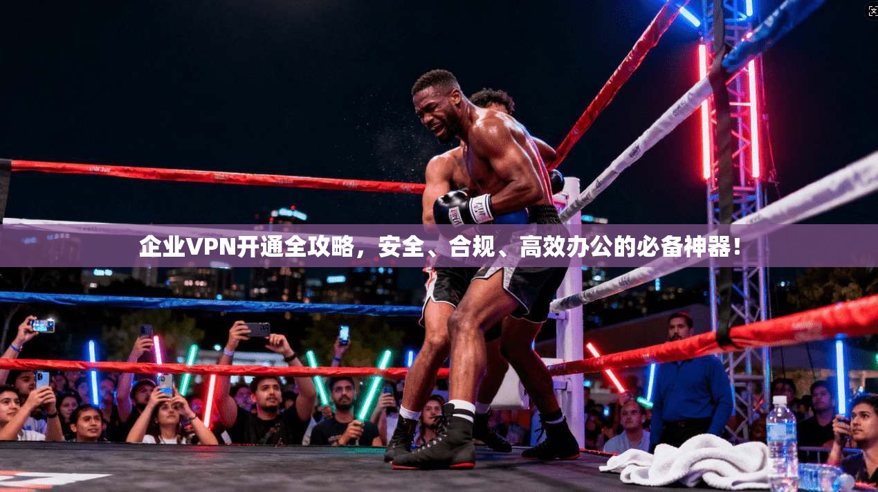 企业VPN开通全攻略,安全、合规、高效办公的必备神器!