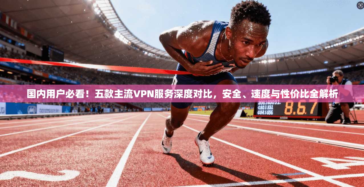 国内用户必看!五款主流VPN服务深度对比,安全、速度与性价比全解析