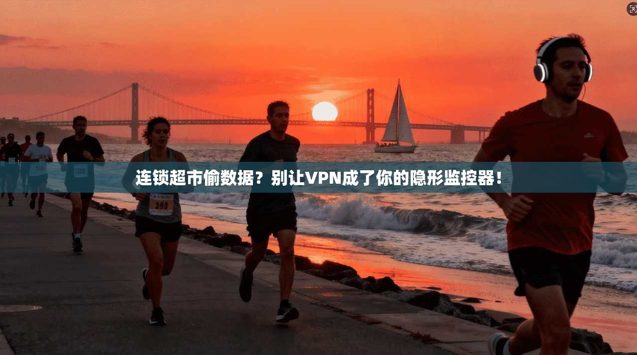 连锁超市偷数据？别让VPN成了你的隐形监控器！