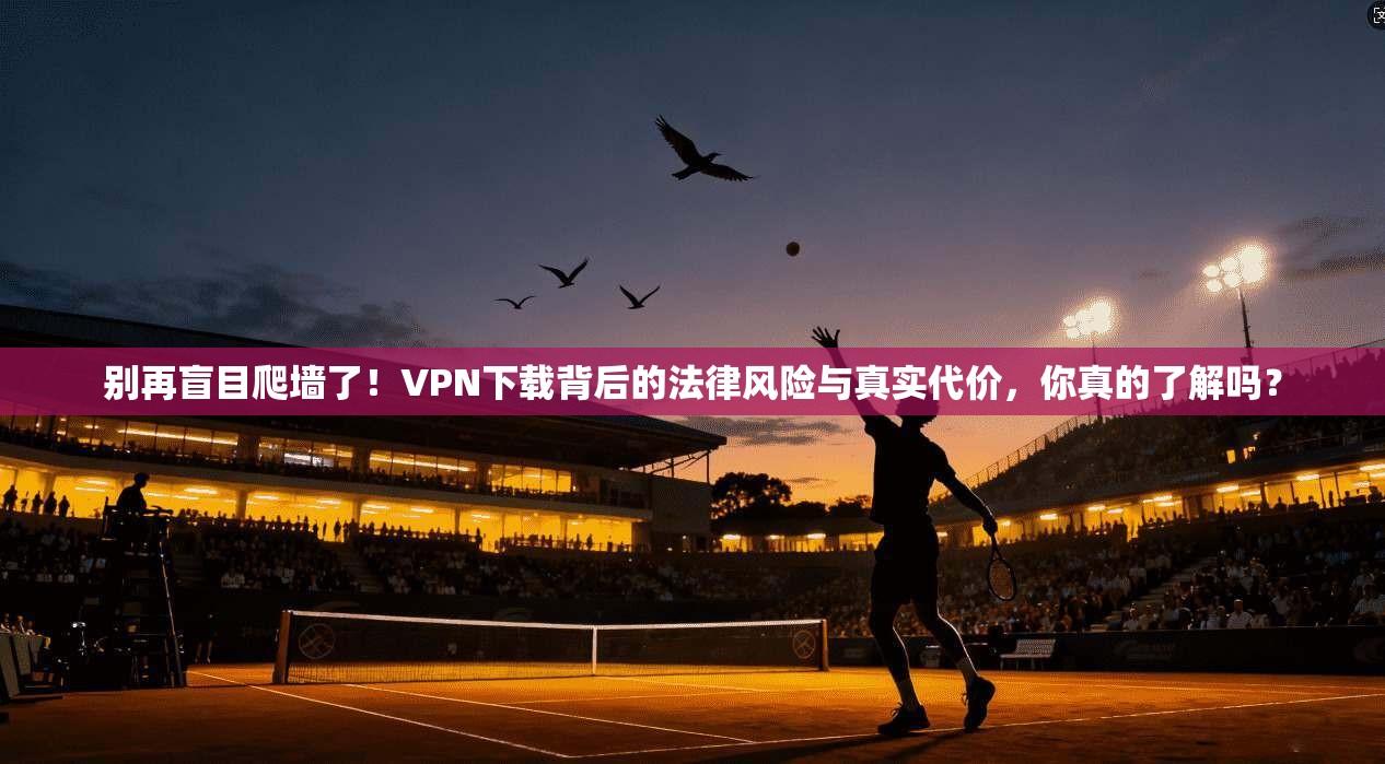 别再盲目爬墙了！VPN下载背后的法律风险与真实代价，你真的了解吗？