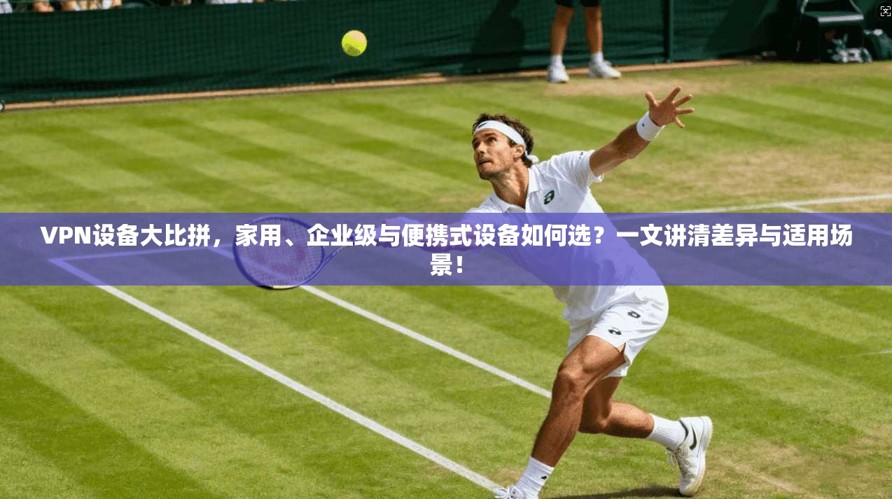 VPN设备大比拼,家用、企业级与便携式设备如何选?一文讲清差异与适用场景!