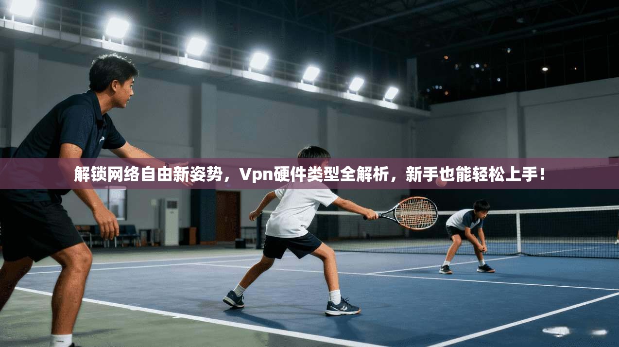 解锁网络自由新姿势，Vpn硬件类型全解析，新手也能轻松上手！