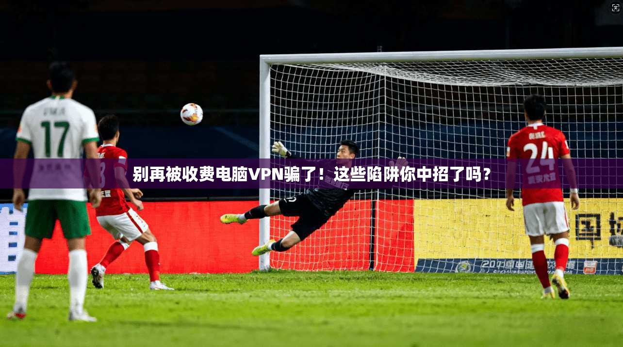 别再被收费电脑VPN骗了！这些陷阱你中招了吗？