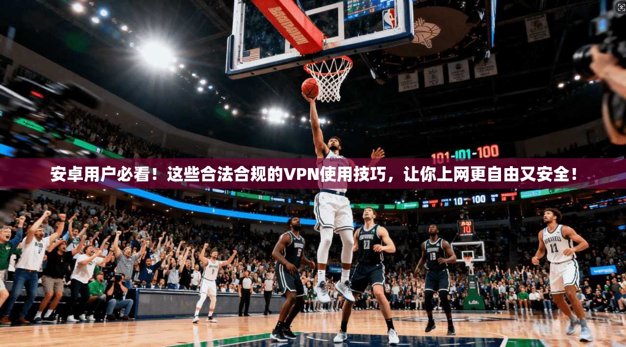 安卓用户必看！这些合法合规的VPN使用技巧，让你上网更自由又安全！