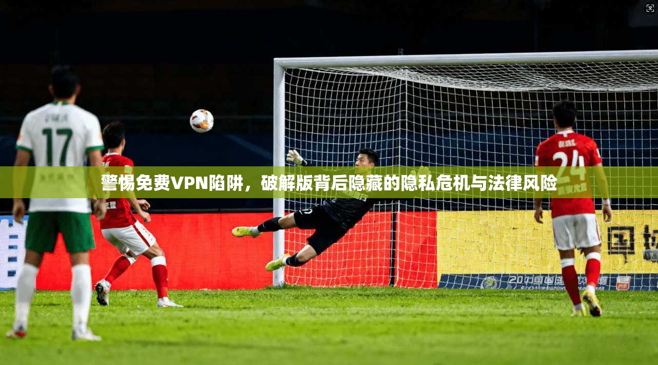 警惕免费VPN陷阱,破解版背后隐藏的隐私危机与法律风险