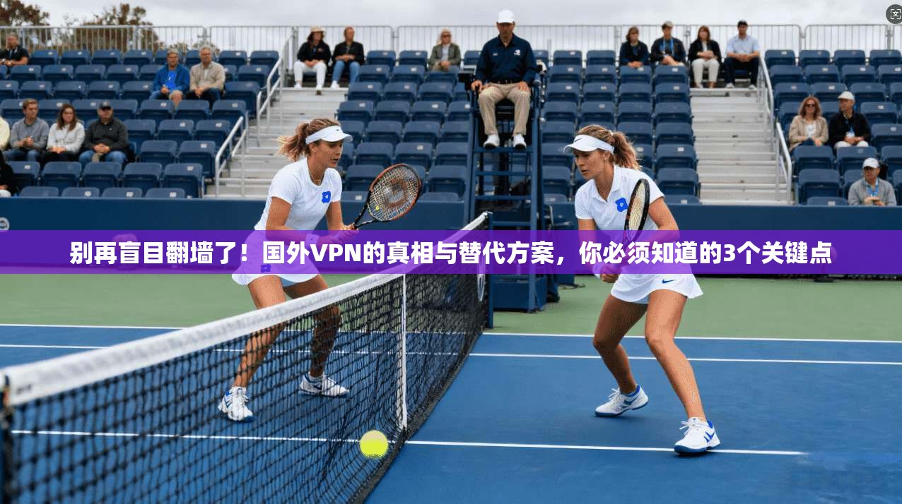 别再盲目翻墙了！国外VPN的真相与替代方案，你必须知道的3个关键点