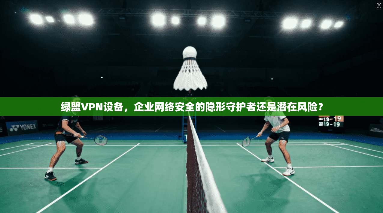 绿盟VPN设备，企业网络安全的隐形守护者还是潜在风险？