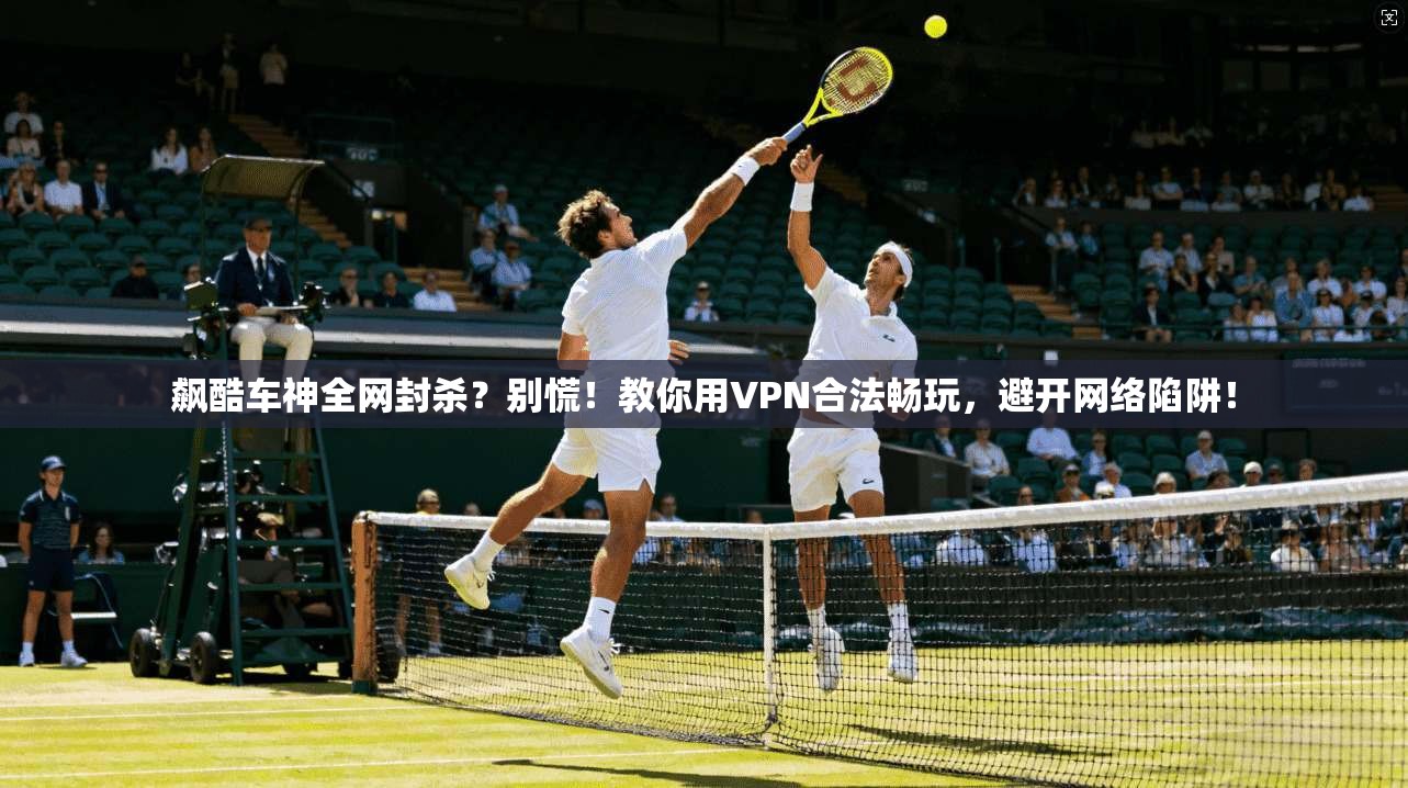 飙酷车神全网封杀？别慌！教你用VPN合法畅玩，避开网络陷阱！