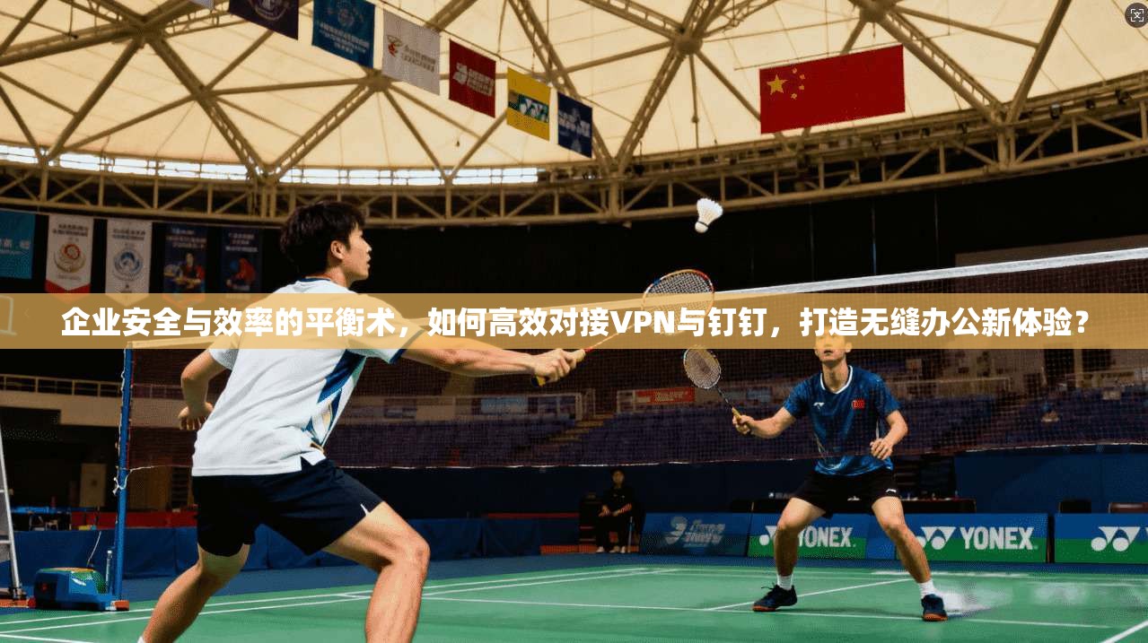 企业安全与效率的平衡术,如何高效对接VPN与钉钉,打造无缝办公新体验?