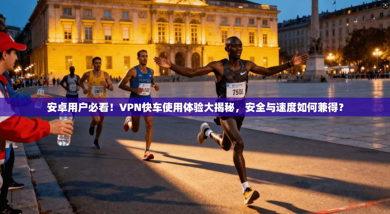 安卓用户必看！VPN快车使用体验大揭秘，安全与速度如何兼得？