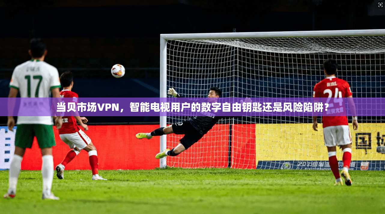 当贝市场VPN，智能电视用户的数字自由钥匙还是风险陷阱？