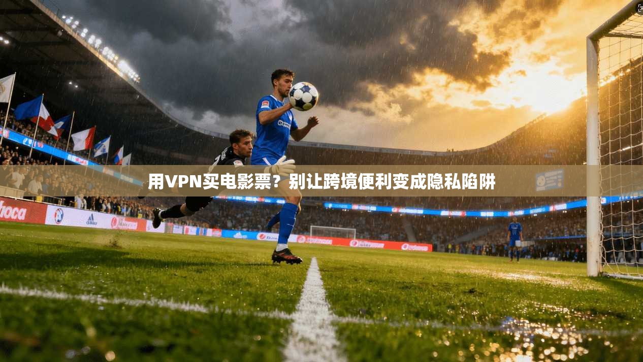 用VPN买电影票？别让跨境便利变成隐私陷阱