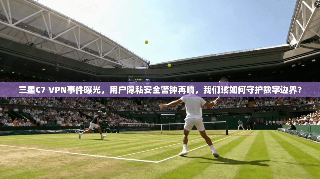 三星C7 VPN事件曝光，用户隐私安全警钟再响，我们该如何守护数字边界？