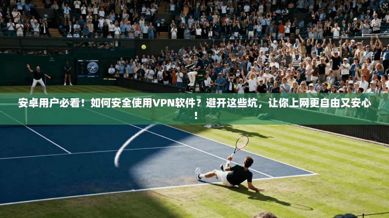 安卓用户必看!如何安全使用VPN软件?避开这些坑,让你上网更自由又安心!