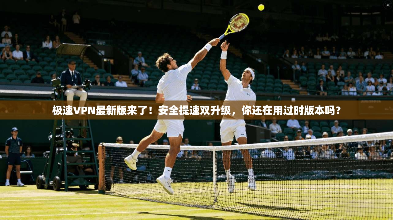 极速VPN最新版来了!安全提速双升级,你还在用过时版本吗?