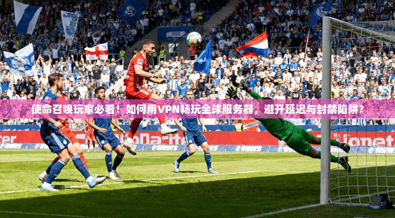 使命召唤玩家必看！如何用VPN畅玩全球服务器，避开延迟与封禁陷阱？