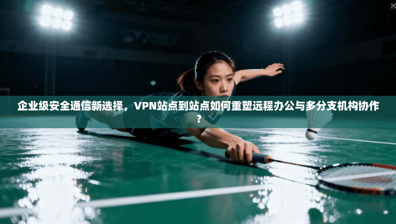 企业级安全通信新选择，VPN站点到站点如何重塑远程办公与多分支机构协作？