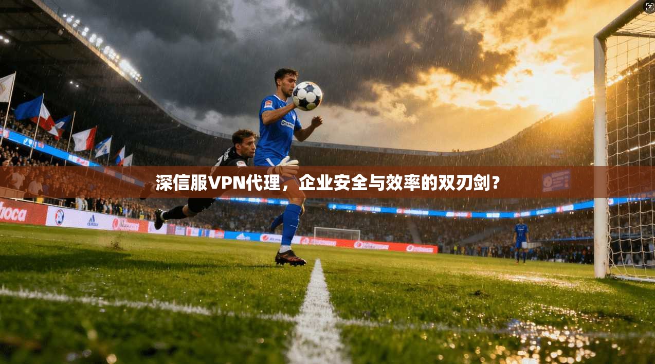 深信服VPN代理,企业安全与效率的双刃剑?
