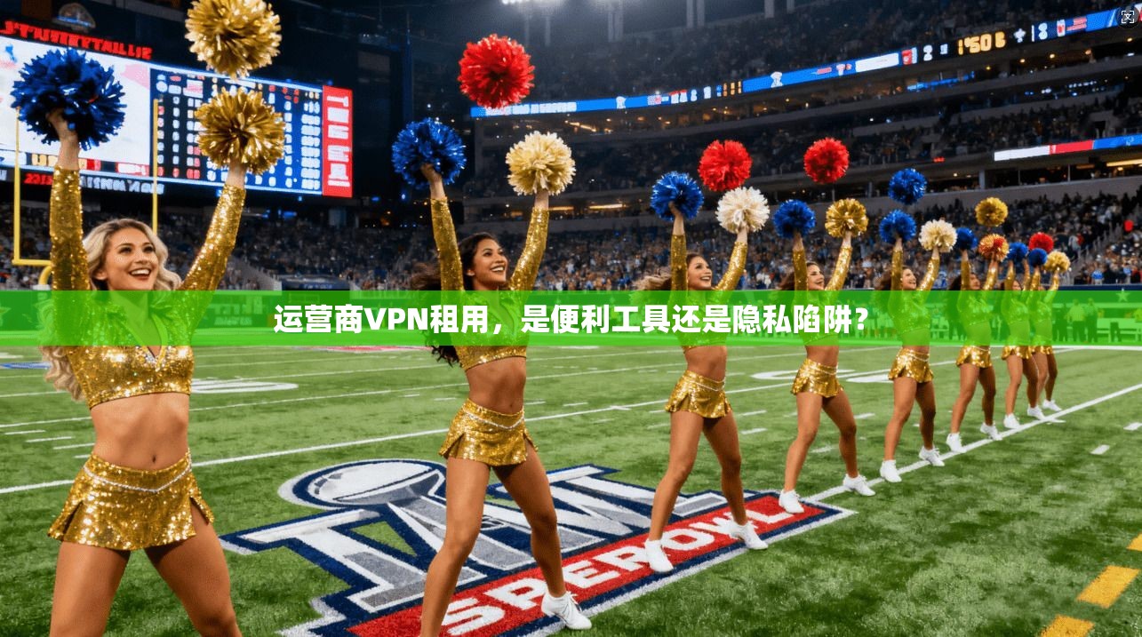 运营商VPN租用,是便利工具还是隐私陷阱?