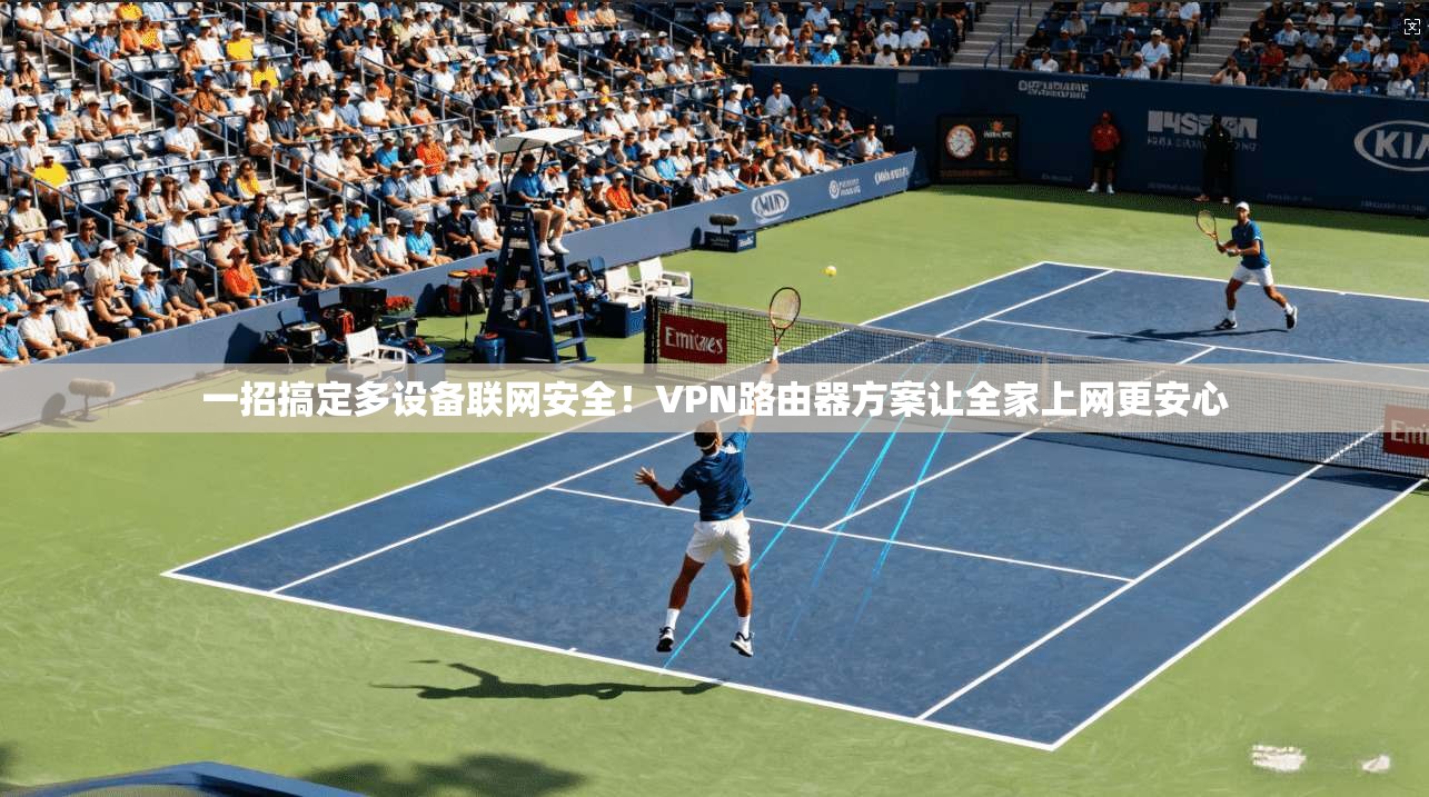 一招搞定多设备联网安全！VPN路由器方案让全家上网更安心