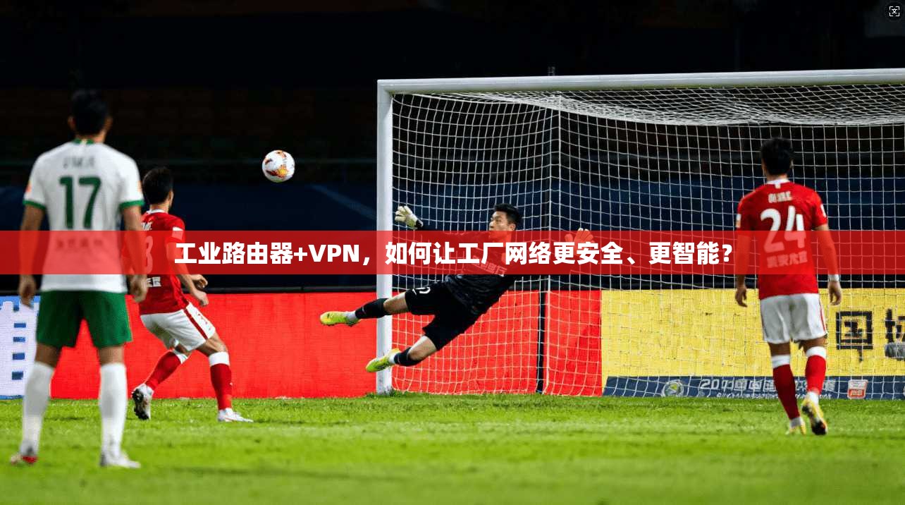 工业路由器+VPN，如何让工厂网络更安全、更智能？