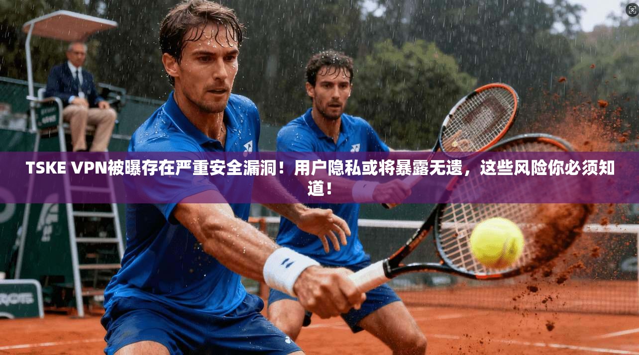 TSKE VPN被曝存在严重安全漏洞！用户隐私或将暴露无遗，这些风险你必须知道！