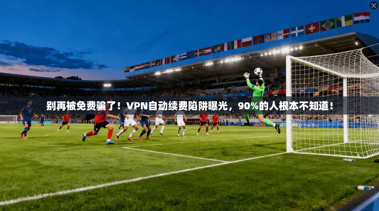 别再被免费骗了！VPN自动续费陷阱曝光，90%的人根本不知道！
