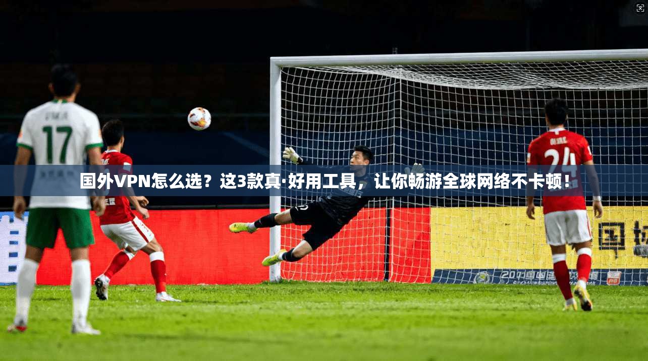国外VPN怎么选？这3款真·好用工具，让你畅游全球网络不卡顿！