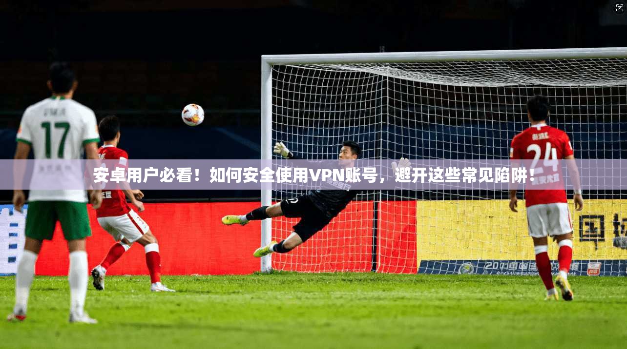 安卓用户必看！如何安全使用VPN账号，避开这些常见陷阱！