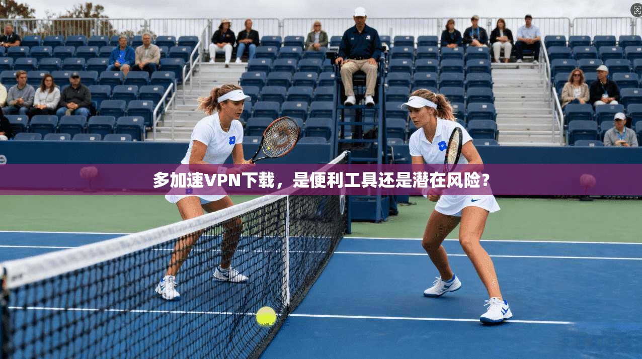 多加速VPN下载，是便利工具还是潜在风险？