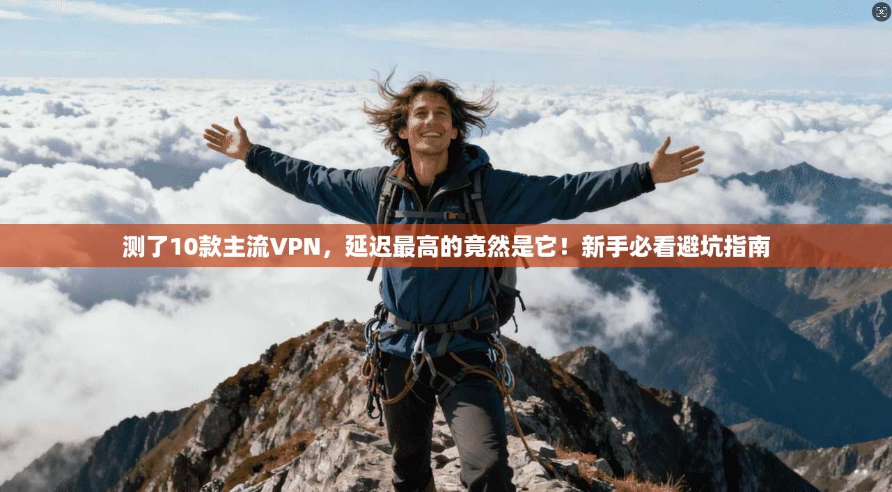 测了10款主流VPN,延迟最高的竟然是它!新手必看避坑指南