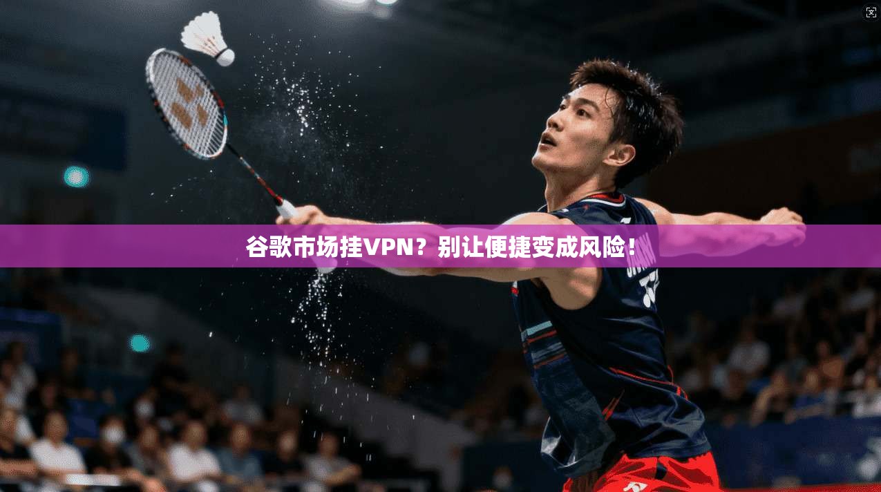 谷歌市场挂VPN？别让便捷变成风险！