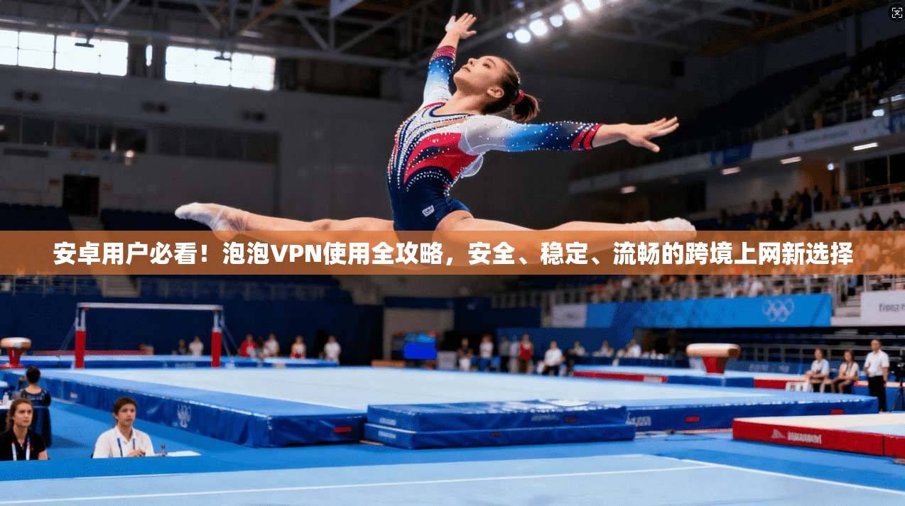 安卓用户必看！泡泡VPN使用全攻略，安全、稳定、流畅的跨境上网新选择