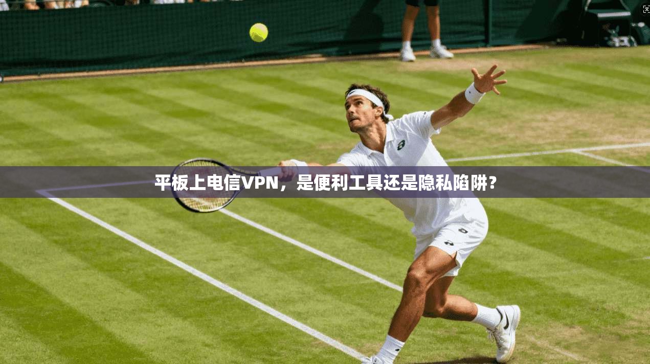 平板上电信VPN，是便利工具还是隐私陷阱？