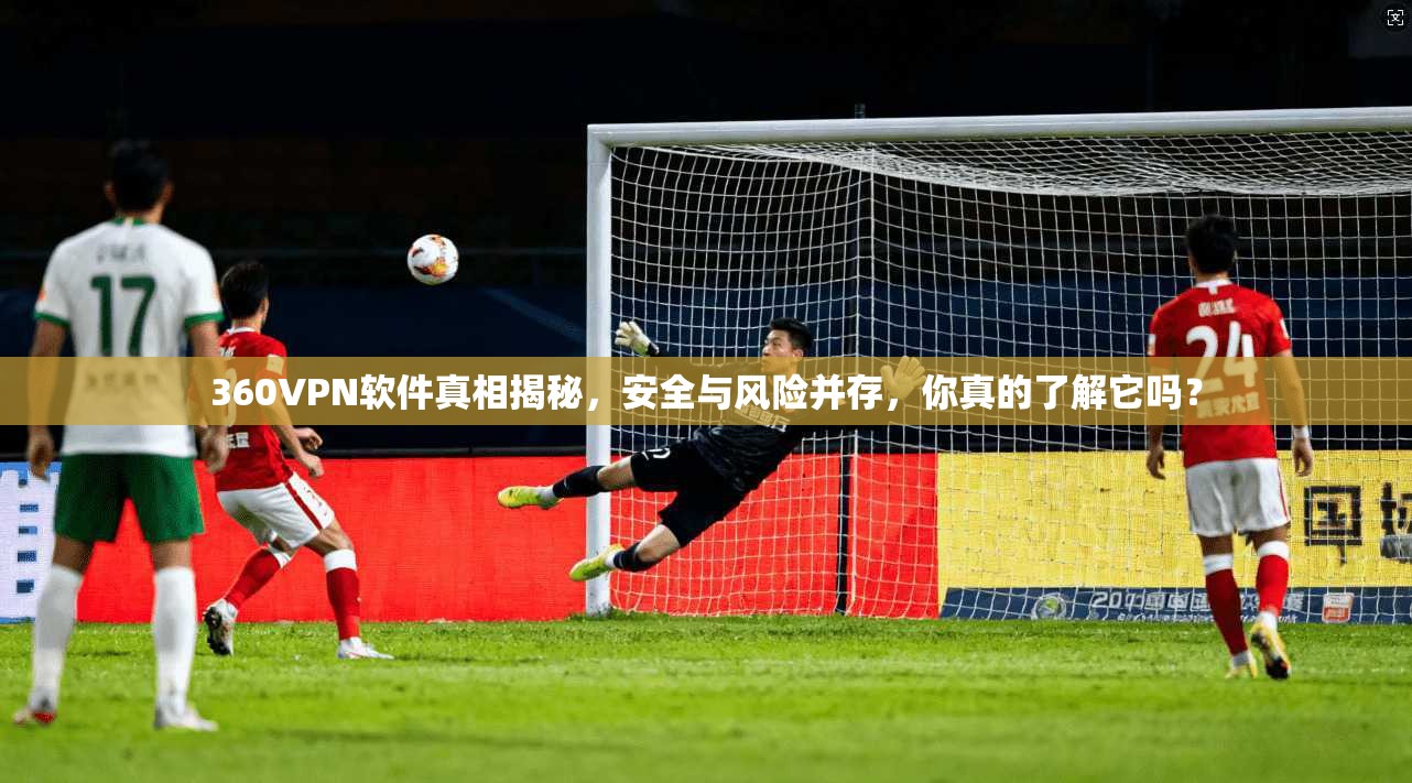 360VPN软件真相揭秘,安全与风险并存,你真的了解它吗?