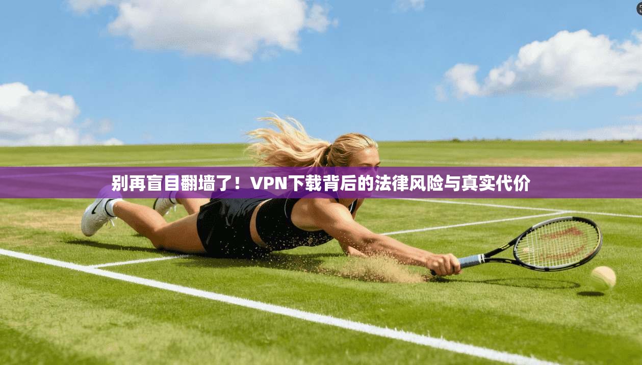 别再盲目翻墙了!VPN下载背后的法律风险与真实代价