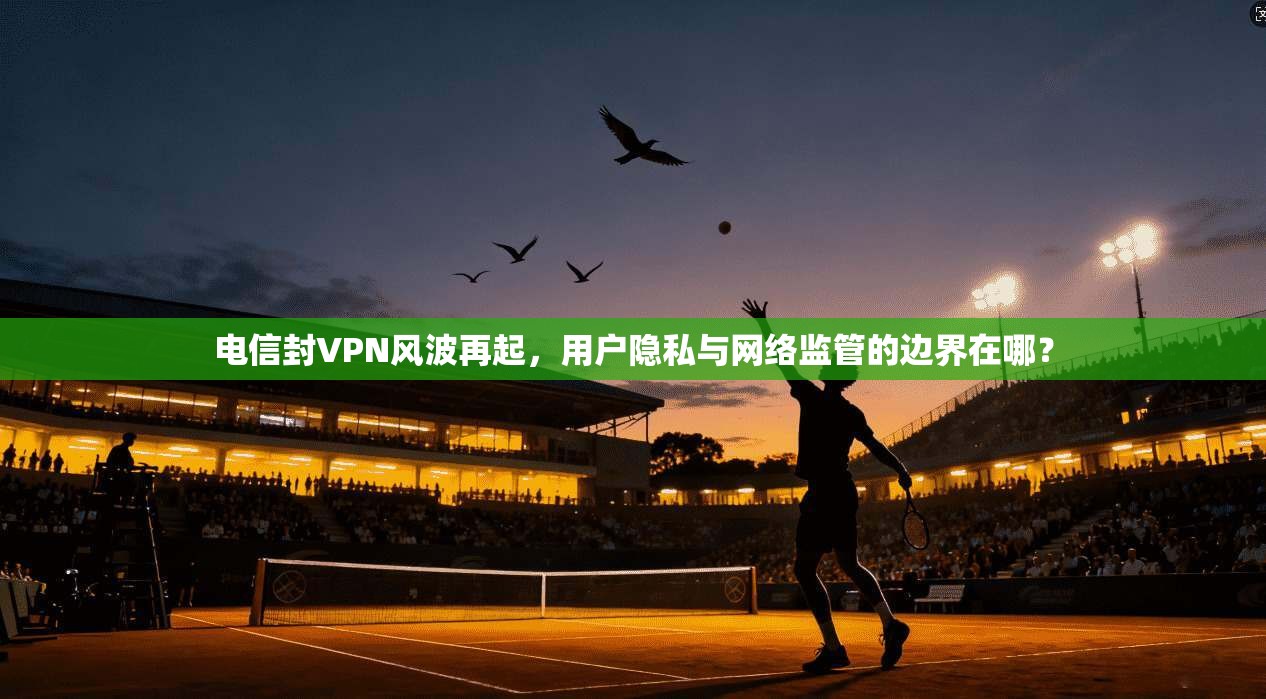 电信封VPN风波再起，用户隐私与网络监管的边界在哪？