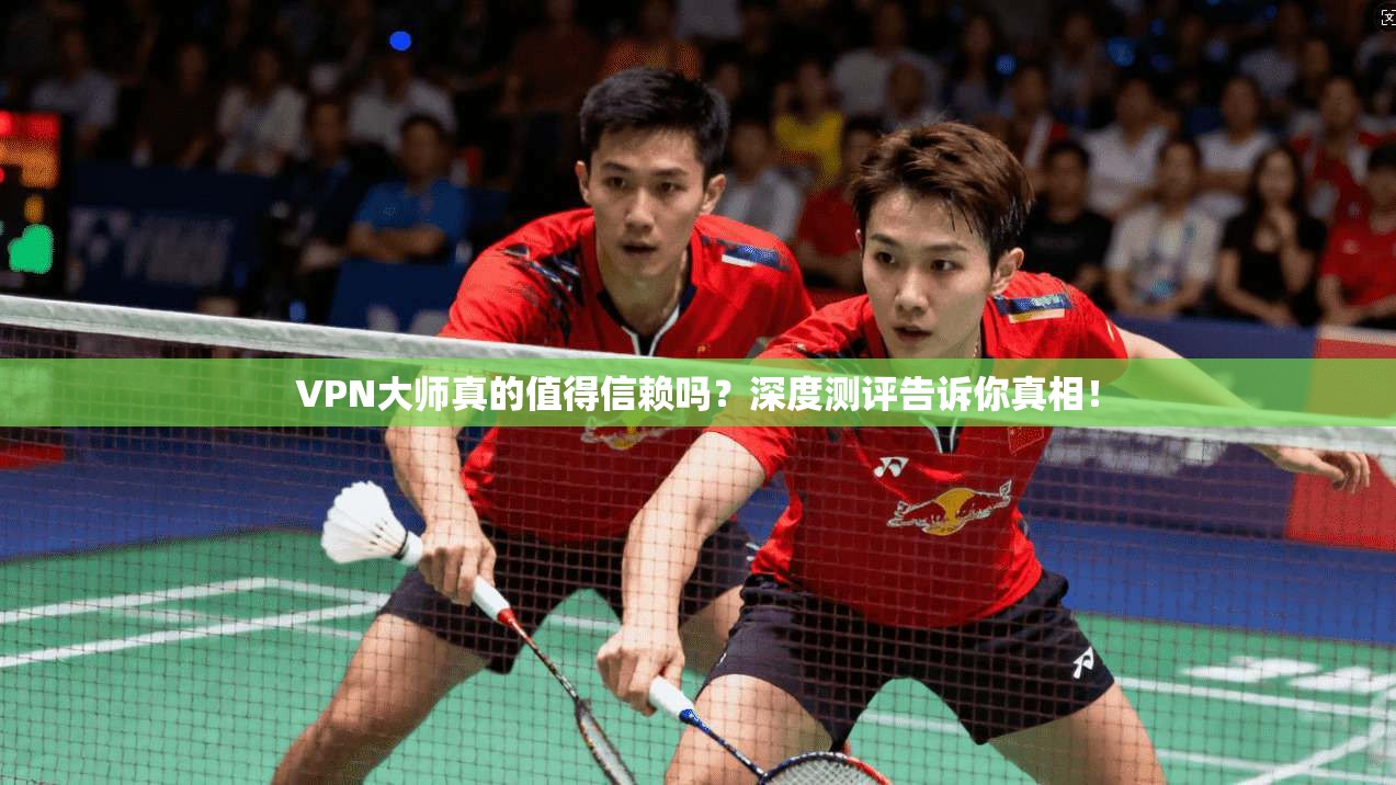VPN大师真的值得信赖吗?深度测评告诉你真相!