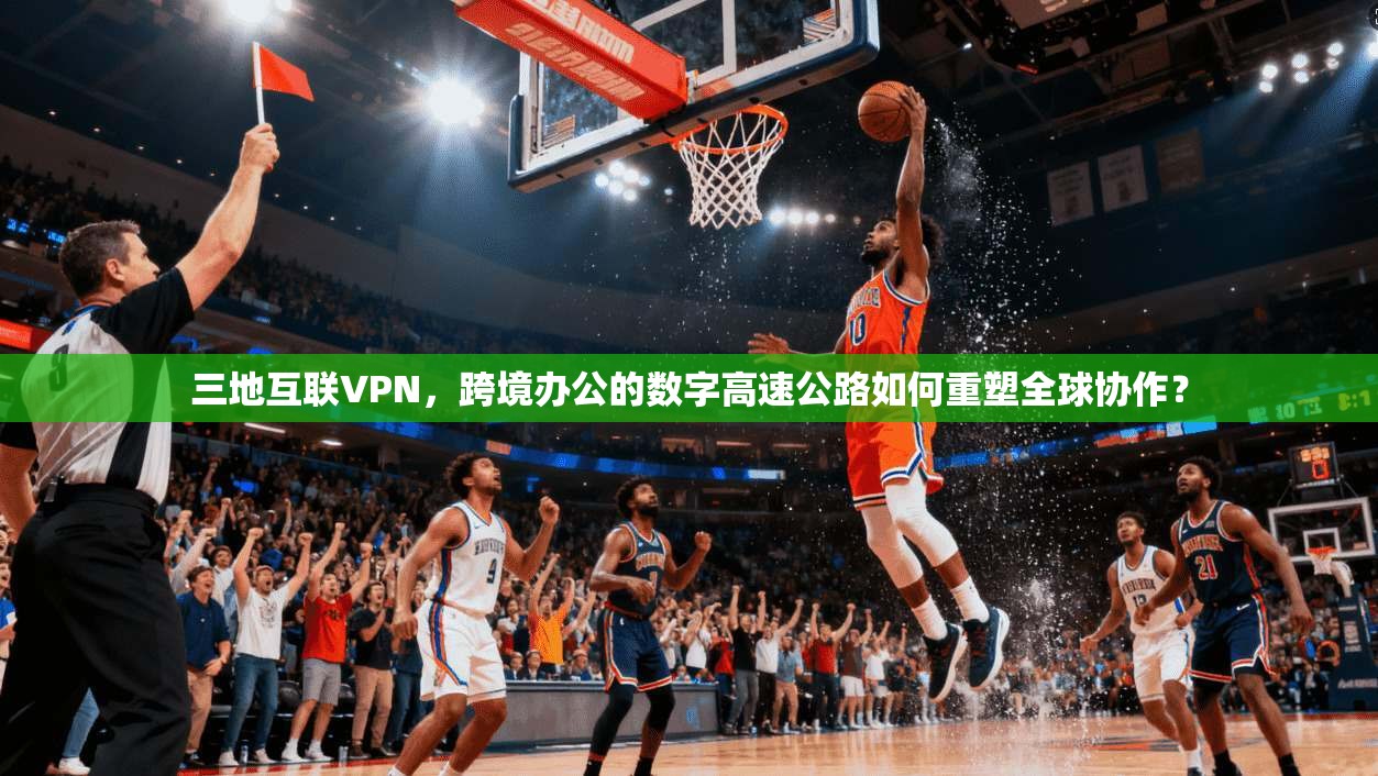 三地互联VPN，跨境办公的数字高速公路如何重塑全球协作？